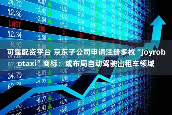 可靠配资平台 京东子公司申请注册多枚“Joyrobotaxi”商标：或布局自动驾驶出租车领域