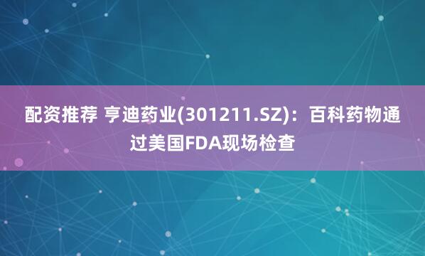 配资推荐 亨迪药业(301211.SZ)：百科药物通过美国FDA现场检查
