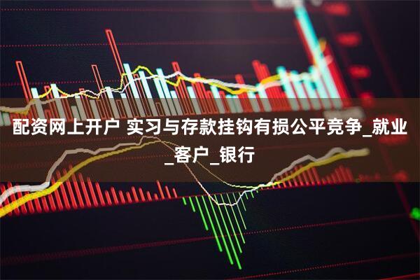 配资网上开户 实习与存款挂钩有损公平竞争_就业_客户_银行