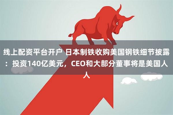线上配资平台开户 日本制铁收购美国钢铁细节披露：投资140亿美元，CEO和大部分董事将是美国人